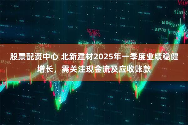 股票配資中心 北新建材2025年一季度業(yè)績(jì)穩健增長(cháng)，需關(guān)注現金流及應收賬款
