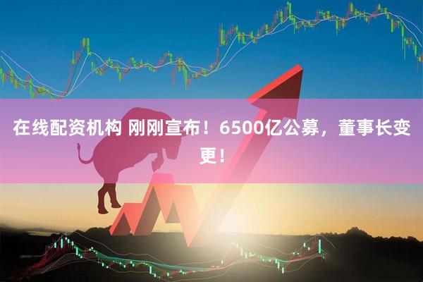在線(xiàn)配資機構 剛剛宣布！6500億公募，董事長(cháng)變更！