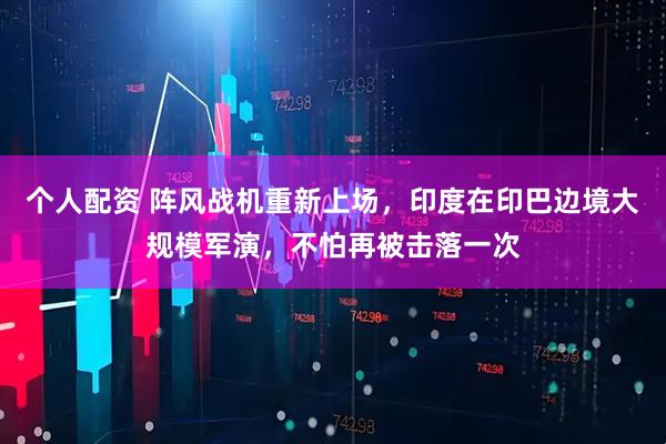 個(gè)人配資 陣風(fēng)戰機重新上場(chǎng)，印度在印巴邊境大規模軍演，不怕再被擊落一次