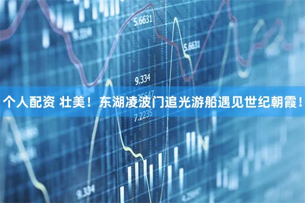 個(gè)人配資 壯美！東湖凌波門(mén)追光游船遇見(jiàn)世紀朝霞！