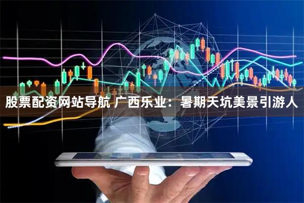 股票配資網(wǎng)站導航 廣西樂(lè )業(yè)：暑期天坑美景引游人