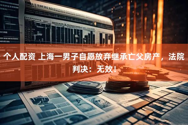 個(gè)人配資 上海一男子自愿放棄繼承亡父房產(chǎn)，法院判決：無(wú)效！