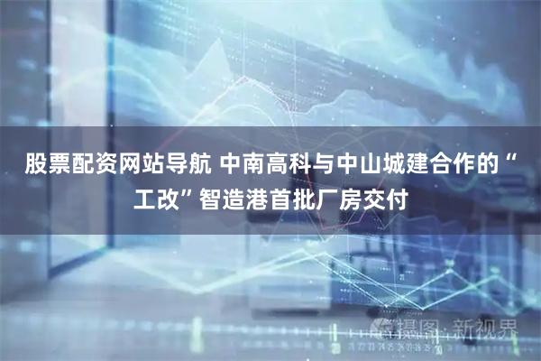 股票配資網(wǎng)站導航 中南高科與中山城建合作的“工改”智造港首批廠(chǎng)房交付