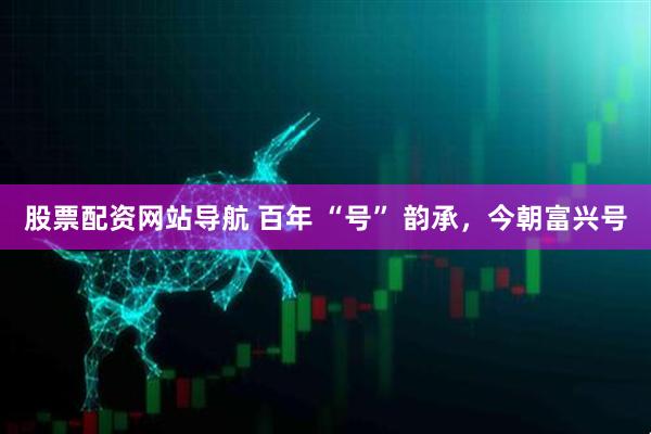 股票配資網(wǎng)站導航 百年 “號” 韻承，今朝富興號