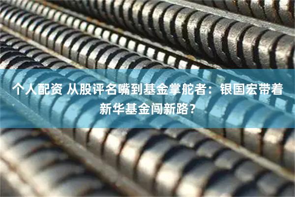 個(gè)人配資 從股評名嘴到基金掌舵者：銀國宏帶著(zhù)新華基金闖新路？